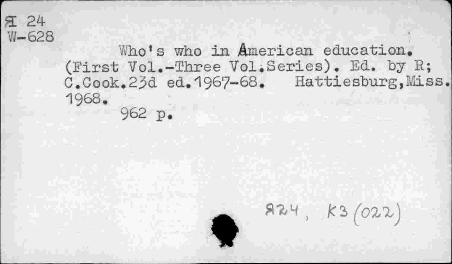 ﻿ft 24
V/—628
Who’s who in American education. (First Vol.-Three Vol.Series). Ed. by R; C.Cook.2^d ed.'igsy-SS.	Hattiesburg,Miss.
1968.
962 p.